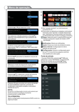 Menu de operação
Pressione ou para selecionar o País.▲ ▼
Para selecionar o Modelo pressione a chave
selecionar modo Residencial ou loja e pressione OK
para confirmar.
▲▼p/
Confirme o modo selecionado novamente
selecionando “SIM” confirmar e “NÃO” para voltar
a tela anterior.
p/
Selecione o modo de sintonia de canais através
dos botões e pressione OK para confirmar.
Pressione▲ ▼ selecionar a opção de busca de
canais automática ou para pular esta fase.
p/
Pressione OK para concordar com o termo de isenção
de responsabilidade e após isto o processo de
configuração inicial estará completa e você poderá
desfrutar de sua TV.
NOTA:
Durante a configuração inicial você poderá sair
deste processo a qualquer momento
pressionando o botão SAIR.
Pressione para ativar ou desativar o recurso de
Chromecast.
▲▼
TELA PRINCIPAL
Após a configuração inicial pressione SAIR e entre na
página principal.
Abra “google assistant” ou inicie busca por
comando de voz.
Entre todos os aplicativos instalados você poderá
marcá-los como “favorito” e estarão disponíveis
aqui. (Aplicativos Favoritos podem ser excluídos
ou adicionados pelo usuário a qualquer momento).
Apps: Selecione para ir a tela de APPS para ter
acesso a pesquisa e opção de instalar o APP
que desejar.
Notificações: Mostra as notificações.
Inputs: Acesso ao modo de entrada de canais.
Rede e internet: Configuração de rede e
seleção de rede de wifi.
Configurações: Acesso a configuração geral
de sua TV e nas próximas páginas você terá
mais detalhes de cada opção.
3
-18-
Fonte de entrada
1.Na tela PRINCIPAL pressione para
selecionar o ícone “ENTRADA” e pressione OK.
Na lista de entrada use os botões▲ ▼para
selecionar o tipo de entrada e pressione OK.
▲ ▼◀▶
HDMI 2
HDMI 3
HDMI 4
Composto
Pesquisar filmes,programasdeTV e muito mais
Selecione o seu país:
 