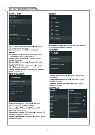 Menu de operação
DATA &HORA
Data e hora automáticas-Pressione e aperte
OK para entrar no sub-menu.
(Opcional: serviço via REDE ou desligado)
▲▼
NOTA:
• Caso selecione Ajuste manual de data e hora o
Sistema sairá do modo automático.
Config. DATA- Pressione e aperte OK para
entrar no sub-menu.
Config. HORA- Pressione▲▼e aperte OK para
entrar no sub-menu.
Config. Zona de região- Pressione▲▼e aperte
OK para entrar no sub-menu.
Config. formato de hora- Pressione▲▼aperte OK
e selecione ON/OFF.
▲▼
-21-
TEMPORIZADOR:
Temporizador ligar TV - Pressione e aperte
OK para selecionar ON/OFF/UMAVEZ.
Horário p/ ligar TV- Pressione▲▼e aperte OK
para entrar no sub-menu.
▲▼
Temporizador desligar TV- Pressione e aperte OK
para selecionar ON/OFF/UMAVEZ.
Horário p/ desligar TV- Pressione▲▼e aperte OK para
entrar no sub-menu.
▲▼
IDIOMA:
Idioma - Pressione e aperte OK para entrar no
sub-menu e selecione o idioma.
▲▼
TECLADO
ENTRADAS
Teclado atual- Pressione▲▼e aperte OK para entrar
no sub-menu.
Configurar Gboard- Pressione▲▼e aperte OK para
entrar no sub-menu.
Gerenciar teclado- Pressione▲▼e aperte OK para
entrar no sub-menu.
 