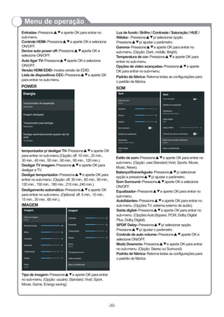 Menu de operação
Auto ligar TV- Pressione aperte OK e selecione
ON/OFF.
Versão HDMI EDID- mostra versão de EDID.
Lista de dispositivos CEC- Pressione▲▼e aperte OK
para entrar no sub-menu.
▲▼
POWER
temporizador p/ desligar TV- Pressione e aperte OK
para entrar no sub-menu.(Opção: off, 10 min., 20 min.,
30 min., 40 min., 50 min., 60 min., 90 min., 120 min.).
Desligar TV imagem- Pressione▲▼e aperte OK para
desligar a TV.
Desligar temporizador- Pressione▲▼e aperte OK para
entrar no sub-menu. (Opção: off, 30 min., 60 min., 90 min.,
120 min., 150 min., 180 min., 210 min.,240 min.).
▲▼
SOM
Luz de fundo / Brilho / Contraste / Saturação / HUE /
Nitidez- Pressione▲▼p/ selecionar opção.
Pressione▲▼p/ ajustar o parâmetro.
Gamma- Pressione e aperte OK para entrar no
sub-menu. (Opção: Dark, middle, Bright).
Temperatura de cor- Pressione▲▼e aperte OK para
entrar no sub-menu.
Opções de vídeo avançadas- Pressione▲▼e aperte
OK para entrar no sub-menu.
▲▼
Padrão de fábrica- Retorna todas as configurações para
o padrão de fábrica.
Estilo de som- Pressione e aperte OK para entrar no
sub-menu. (Opção: user,Standard,Vivid, Sports, Movie,
Music, News).
Balanço/Grave/Agudo- Pressione▲▼p/ selecionar
opção e pressione▲▼p/ ajustar o parâmetro.
Som Surround- Pressione▲▼aperte OK e selecione
ON/OFF.
▲▼
-22-
Entradas- Pressione e aperte OK para entrar no
sub-menu.
Controle HDMI- Pressione▲▼e aperte OK e selecione
ON/OFF.
Device auto power off- Pressione▲▼aperte OK e
selecione ON/OFF.
▲▼
IMAGEM
Desligamento automático- Pressione▲▼e aperte OK
para entrar no sub-menu. (Optional: off, 5 min., 10 min.,
15 min., 30 min., 60 min.).
Tipo de imagem- Pressione▲▼e aperte OK para entrar
no sub-menu. (Opção: usuário, Standard, Vivid, Sport,
Movie, Game, Energy saving).
SPDIF Delay- Pressione p/ selecionar opção.
Pressione▲▼p/ ajustar o parâmetro.
Controle de auto volume- Pressione▲▼aperte OK e
selecione ON/OFF.
Modo Downmix- Pressione▲▼e aperte OK para entrar
no sub-menu. (Opção: Stereo ou Surround)
Padrão de fábrica- Retorna todas as configurações para
o padrão de fábrica.
▲▼
Autofalantes- Pressione▲▼e aperte OK para entrar no
sub-menu. (Opções:TV, sistema externo de áudio)
Saída digital- Pressione▲▼e aperte OK para entrar no
sub-menu. (Opções:Auto,Bypass, PCM, Dolby Digital
Plus, Dolby Digital).
Equalizador- Pressione▲▼e aperte OK para entrar no
sub-menu.
 