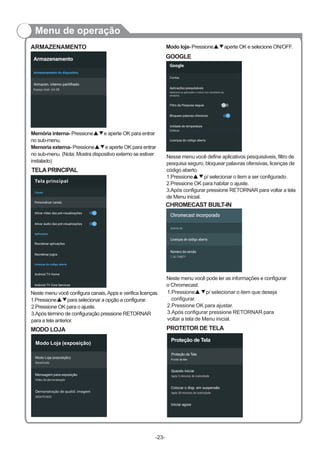 Menu de operação
ARMAZENAMENTO
TELAPRINCIPAL
Neste menu você configura canais,Apps e verifica licenças.
1.Pressione▲▼para selecionar a opção a configurar.
Modo loja- Pressione aperte OK e selecione ON/OFF.▲▼
GOOGLE
Nesse menu você define aplicativos pesquisáveis, filtro de
pesquisa seguro, bloquear palavras ofensivas, licenças de
código aberto.
1.Pressione▲▼p/ selecionar o item a ser configurado.
2.Pressione OK para habitar o ajuste.
3.Após configurar pressione RETORNAR para voltar a tela
de Menu inicial.
CHROMECAST BUILT-IN
Neste menu você pode ler as informações e configurar
o Chromecast.
Memória interna- Pressione e aperte OK para entrar
no sub-menu.
Memoria externa- Pressione▲▼e aperte OK para entrar
no sub-menu. (Nota: Mostra dispositivo externo se estiver
instalado)
▲▼
-23-
MODO LOJA
2.Pressione OK para o ajuste.
3.Após término de configuração pressione RETORNAR
para a tela anterior.
Tela principal
PROTETOR DE TELA
1.Pressione▲▼p/ selecionar o item que deseja
configurar.
2.Pressione OK para ajustar.
3.Após configurar pressione RETORNAR para
voltar a tela de Menu inicial.
Proteção de Tela
Proteção de Tela
Fundo de tela
Vídeodedemonstra oçã
Demonstra o de qualid. imagemçã
DESATIVADO
Modo Loja (exposição)
Modo Loja (exposição)
Mensagem para exposição
Contas
Celsius
 