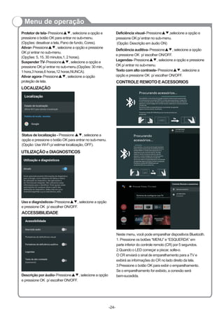 Menu de operação
LOCALIZAÇÃO
Status de localização - Pressione , selecione a
opção e pressione o botão OK para entrar no sub-menu.
(Opção: Use Wi-Fi p/ estimar localização, OFF).
▲▼
Protetor de tela- Pressione , selecione a opção e
pressione o botão OK para entrar no sub-menu.
(Opções: desativar a tela, Pano de fundo, Cores).
Ativar- Pressione▲▼, selecione a opção e pressione
OK p/ entrar no sub-menu.
(Opções: 5, 15, 30 minutos,1, 2 horas).
Suspender TV- Pressione▲▼, selecione a opção e
pressione OK p/ entrar no sub-menu.(Opções: 30 min.,
1 hora,3 horas,6 horas,12 horas,NUNCA).
Ativar agora- Pressione▲▼, selecione a opção
proteção de tela.
▲▼
UTILIZAÇÃO e DIAGNOSTICOS
Deficiência auditiva Pressione , selecione a opção
e pressione OK p/ escolher ON/OFF.
Legendas- Pressione▲▼, selecione a opção e pressione
OK p/ entrar no sub-menu.
Texto com alto contraste- Pressione▲▼, selecione a
opção e pressione OK p/ escolher ON/OFF.
- ▲▼
-24-
ACCESSIBILIDADE
Uso e diagnósticos Pressione , selecione a opção
e pressione OK p/ escolher ON/OFF.
- ▲▼
CONTROLE REMOTO EACESSORIOS
Procurando acessórios...
Para habilitar o microfone do Google Assistant basta manter pressionado
simultaneamente os botões MENU e o botão seta esquerda por 5 segundos
no seu controle remoto. No lado superior direito na tela do televisor deverá
aparecer o nome (código) do controle remoto, selecione o nome e pressione
o botão OK.
Se ocorrer falha no emparelhamento recomenda-se aguardar
alguns minutos e tentar novamente.
Pressione o botão RETORNAR para sair da tela de Adicionar
acessorios.
Procurando
acessórios...
Para habilitar o microfone do Google Assistant
basta manter pressionado simultaneamente os
botões MENU e o botão seta esquerda por 5
segundos no seu controle remoto. No lado
superior direito na tela do televisor deverá
aparecer o nome (código) do controle remoto,
selecione o nome e pressione o botão OK.
Se ocorrer falha no emparelhamento recomenda-
se aguardar alguns minutos e tentar novamente.
Pressione o botão RETORNAR para sair
da tela de Adicionar acessorios.
Descrição por áudio- Pressione▲▼, selecione a opção
e pressione OK p/ escolher ON/OFF.
Deficiência visual- Pressione▲▼,selecione a opção e
pressione OK p/ entrar no sub-menu.
(Opção: Descrição em áudio ON)
Procurar Filmes, TV e mais
Termine de configurar sua TV
Adicione uma conta do Google para aproveitar ao máximo a sua TV
Controle Remoto e acessórios
Adicionar acessorios
Neste menu, você pode emparelhar dispositivos Bluetooth.
1. Pressione os botões “MENU” e “ESQUERDA” em
parte inferior do controle remoto (CR) por 5 segundos.
2.Quando o LED começar a piscar, solte-o.
O CR enviará o sinal de emparelhamento para a TV e
exibirá as informações do CR no lado direito da tela.
3.Pressione o botão OK para exibir o emparelhamento.
Se o emparelhamento for exibido, a conexão será
bem-sucedida.
Conectado
Portadores de deficiência visual
 