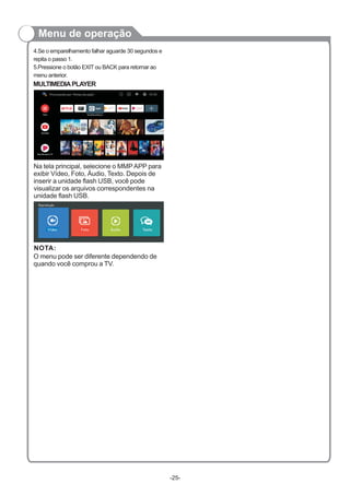 MULTIMEDIAPLAYER
Na tela principal, selecione o MMPAPP para
exibir Vídeo, Foto, Áudio, Texto. Depois de
inserir a unidade flash USB, você pode
visualizar os arquivos correspondentes na
unidade flash USB.
NOTA:
Menu de operação
4.Se o emparelhamento falhar aguarde 30 segundos e
repita o passo 1.
5.Pressione o botão EXIT ou BACK para retornar ao
menu anterior.
O menu pode ser diferente dependendo de
quando você comprou a TV.
-25-
Procurando por “filmes de ação”
Vídeo Foto Áudio Texto
Reprodução
 