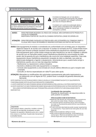-1-
ATENÇÃO: PARA EVITAR RISCO DE CHOQUES, NÃO ABRA
OU TENTE REPARAR ESTE EQUIPAMENTO. PROCURE
SEMPRE UM CENTRO TÉCNICO AUTORIZADO.
RISCO DE CHOQUE ELÉTRICO!
NÃOABRA!
ATENÇÃO
O símbolo de triangulo com um raio alerta o
Usuário a presença decomponentes não isolados
no interior do aparelho com voltagem suficiente
para risco de choques elétricos.
PARA PREVENIR INCENDIO OU RISCO DE CHOQUE, NÃO EXPONHA ESTE PRODUTO À
CHUVA OU HUMIDADE.
MANTENHA FONTES DE CALOR OU CHAMAS EXPOSTAS LONGE DO APARELHO.
AVISO:
PARA PREVENIR CHOQUES ELÉTRICOS NÃO USE EXTENSÕES OU TOMADAS ONDE O
PLUGUE NÃO FIQUE DEVIDAMENTE INSERIDO EXPONDO AS PARTES METÁLICAS.
ATENÇÃO:
Este equipamento foi testado e considerado em conformidade com os limites para um dispositivo
digital de Classe B, de acordo com a clausula 15 contida na normativa da FCC. Esses limites foram
criados para fornecer proteção razoável contra interferência prejudicial em instalação residencial.
Este equipamento gera e pode irradiar energia de rádio frequência e se não for instalado e utilizado
de acordo com as instruções poderá causar interferência prejudicial às comunicações de rádio,
porém não há garantia de que a interferência não ocorra em uma instalação específica. Caso este
equipamento causar interferência prejudicial à recepção de rádio ou televisão, que pode ser
determinada desligando e ligando o equipamento, recomenda-se que o usuário tente corrigir a
interferência usando uma ou mais das seguintes medidas:
- Redirecionar ou reposicionar a antena receptora.
- Aumente a distância entre este equipamento e o receptor.
- Conecte este equipamento a uma tomada em circuito elétrico diferente ao qual o receptor está
conectado.
- Consulte um técnico especializado em rádio/TV para obter ajuda.
AVISO:
Alterações ou modificações não autorizadas expressamente pela parte responsável ou
em desacordo com as regras da FCC, poderá haver a anulação da garantia oferecida pelo
fabricante.
ATENÇÃO:
Número de série: Modelo:
Localização das marcações
Etiquetas de classificação e de segurança estão na
parte posterior do aparelho.
Importante:
Nos espaços abaixo, preencha o modelo e número
de série da sua televisão (localizados na parte
posterior do aparelho). Mantenha junto com o recibo
de compra ou nota fiscal. Guarde este manual para
consultas futuras.
PRECAUÇÕES COM AS BATERIAS:
Baterias não devem ser expostas a calor excessivos
tais como luz solar direta, chamas ou similares.
O controle remoto usa feixes de luz ultra vermelho,
luz solar ou fluorescente pode diminuir sua distância
de operação.
O uso incorreto das baterias pode causar vazamentos
ou rompimento. Fique atento às instruções de uso das
baterias.
Não misture baterias velhas e novas.
Não misture baterias alcalinas, recarregáveis ou
outros tipos. Remova as baterias caso o controle
remoto fique sem uso por longos períodos.
ESTE DISPOSITIVO ESTÁ EM ACORDO COM A CLÁUSULA 15 DA NORMATIVA DA FCC E SUA PERFEITA
FUNCIONALIDADE ESTÁ SUJEITAAS SEGUINTES CONDIÇÕES:
(1) ESTE DISPOSITIVO NÃO PODERÁ GERAR INTERFERENCIA PREJUDICIAL A OUTROS DISPOSITIVOS.
(2) ESTE DISPOSITIVO NÃO PODERÁ RECEBER NENHUMA INTERFERENCIA DE OUTROS DISPOSITIVOS
INCLUINDO INTERFERENCIAS QUE POSSAM PREJUDICAR A PERFEITA FUNCIONALIDADE DESTE
DISPOSITIVO.
O símbolo com o ponto de exclamação alerta o
Usuário sobre a importância das instruções de
uso e manutenção contidos no manual que
acompanha o produto
SEGURANÇA E AVISOS
 