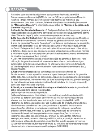 GARANTIA
Parabéns você acaba de adquirir um equipamento fabricado pela GBR
Componentes da Amazônia (GBR) da marca JVC de propriedade da Musa do
Pacífico - Brasil (MPB) e queremos que você desfrute ao máximo o seu
equipamento, para isso, por favor, leia com atenção as recomendações de uso
do “Manual do Usuário” e informações aqui sobre os “Termos e Condições de
Garantia” do produto.
1. Condições Gerais da Garantia: O Código de Defesa do Consumidor garante a
responsabilidade da GBR / MPB por vícios e defeitos no seu Equipamento por 90
dias (“Garantia Legal”), salvo em casos comprovados de mau uso.
2. Da Garantia Contratual: Além da Garantia Legal, descrita neste certificado, a
GBR / MPB concede mais 3 anos e 9 meses de garantia adicional, num total de
4 anos de garantia (“Garantia Contratual”), contados a partir da data de aquisição,
identificada pela Nota Fiscal de venda ao consumidor final do produto, emitida
no Brasil. Esta garantia é válida para todo o território nacional e ela cobre vícios
e defeitos, desde que o seu equipamento seja utilizado de acordo com as normas
e recomendações de manutenção e uso descritas neste documento e no Manual
do Usuário que acompanha o produto.
A GBR / MPB lembram que não prestam serviços de garantia a domicílio. Para
utilização da garantia contratual, você deverá escolher o centro de serviços
autorizados JVC de sua conveniência no site: www.haieroem.com.br/suporte
ou também poderá entrar em contato com nossa central de atendimento SAC;
0800 878 8376.
3. Cobertura de Garantia: Na constatação de defeitos ou falhas de
funcionamento do seu aparelho durante a vigência do período total de garantia
estão cobertos, sem custos ao consumidor, reparo ou troca das partes defeituosas
e fretes decorrentes, bem como mão de obra aplicada para execução dos serviços
de manutenção para reestabelecer plena funcionalidade do produto em acordo
com suas especificações originais.
4. Serviços e ocorrências excluídas da garantia do fabricante: A garantia não
cobre serviços itens abaixo relacionados.
(a) Serviços de instalação do produto.
(b) Acessórios ou outros dispositivos conectados ao produto aqui adquirido.
(c) Danos ou defeitos causados decorrentes da instalação inadequada que
alterem sua funcionalidade, sem autorização por escrito da GBR / MPB.
(d) Danos ou defeitos causados por uso inadequado do produto, incluindo mas
não limitados a ocorrências tais como; submeter o aparelho fora das suas
especificações elétricas e variações excessivas de voltagem, superfícies
plásticas arranhadas, trincadas ou quebradas, instalação de software ou
hardware de terceiros incompatíveis com as especificações do produto.
(e) Danos causados por acidentes, por animais ou por agentes naturais a
exemplo; enchente, maresia, descarga elétrica, raios, exposição excessiva ao
calor ou pela utilização do aparelho em ambientes sujeito a gases corrosivos.
(f) Danos ou defeitos causados por abertura ou tentativa de reparos por pessoal
não autorizado e tecnicamente qualificado pela GBR / MPB.
 