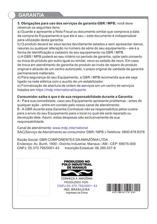 GARANTIA
5. Obrigações para uso dos serviços de garantia GBR / MPB; você deve
observar os seguintes itens:
a) Guarde e apresente a Nota Fiscal ou documento similar que comprova a data
da compra do Equipamento e que ele é seu – este documento é indispensável
para utilização desta garantia;
b) O produto deverá ter seus lacres devidamente selados e sem apresentar danos,
rasuras ou qualquer alteração no número de série do seu equipamento – ele é a
forma de identificação e cadastro do seu equipamento na GBR / MPB.
c) A GBR / MPB poderá ao seu critério no período de garantia, optar pelo conserto
ou troca do produto por outro igual ou similar, novo ou estado de novo. Em caso
de troca em atendimento de garantia do produto ao invés de reparo do produto
original e através de um centro autorizado, o prazo original de validade de garantia
permanecerá inalterado.
d) Para segurança do seu Equipamento, a GBR / MPB recomenda que ele seja
ligado na rede elétrica com o auxílio de um estabilizador.
e) Formalização de abertura de ordem de serviços em um centro de serviços
listados em https://mdp.international/suporte
Consumidor saiba o que é de sua responsabilidade durante a Garantia:
A Para sua comodidade, caso seu Equipamento apresente problemas - antes de
qualquer ação - entre em contato pelo nosso canal de atendimento;
B - A GBR durante esta Garantia Contratual não se responsabiliza pelos custos
para o envio do seu Equipamento para o local no qual ele será reparado ou
devolução dele. Assim, estas despesas são exclusivamente de sua
responsabilidade.
-
Canal de atendimento:
SAC(Serviço de Atendimento ao consumidor GBR / MPB )-Telefone: 0800 878 8376
www.mdp.international
Razão Social: GBR COMPONENTES DAAMAZÔNIA LTDA.
Endereço: Av. Buriti, 1900 - Distrito Industrial, Manaus - AM - CEP: 69075-000
CNPJ: 05.370.795/0001-43 Inscrição Estadual: 06.390.037-8
4 0 3 1 Q6 5 6 1 1 8 - Z D1
 
