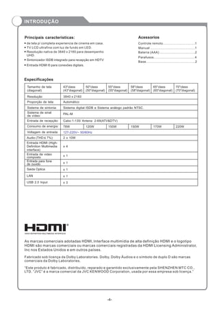 Principais características: Acessorios
Especificações
Resolução
Proporção de tela:
Sistema de sintonia:
Sistema de sinal
de vídeo:
Entrada de recepção:
Voltagem de entrada:
Consumo de energia:
Tamanho de tela
(diagonal):
3840 x 2160
Automático
78W
Audio (THD 7%): 2 x 10W
PAL-M
Cabo:1-135/ Antena: 2-69(ATV&DTV)
Entrada HDMI (High-
Definition Multimedia
interface)
x 4
43"class
(43"diagonal)
Entrada de video
composto
127-220V~ 50/60Hz
Sistema digital ISDB e Sistema análogo padrão NTSC.
x 1
Entrada para fone
de ouvido
Saida Optica
USB 2.0 Input
x 1
x 1
x 3
Controle remoto...............................1
Manual ...........................................1
Bateria (AAA) ..................................2
Parafusos........................................4
Base...............................................2
“Este produto é fabricado, distribuído, reparado e garantido exclusivamente pela SHENZHEN MTC CO.,
LTD. “JVC” é a marca comercial da JVC KENWOOD Corporation, usada por essa empresa sob licença.”
LAN x 1
As marcas comerciais adotadas HDMI, Interface multimídia de alta definição HDMI e o logotipo
HDMI são marcas comerciais ou marcas comerciais registradas da HDMI Licensing Administrator,
Inc nos Estados Unidos e em outros países.
Fabricado sob licença da Dolby Laboratories. Dolby, Dolby Áudios e o símbolo de duplo D são marcas
comerciais da Dolby Laboratories.
50"class
(50"diagonal)
55"class
(55"diagonal)
TV LCD ultrafina com luz de fundo em LED.
Resolução nativa de 3840 x 2160 para desempenho
UHD.
Sintonizador ISDB integrado para recepção em HDTV
Entrada HDMI ® para conexões digitais.
de tela p/ completa experiencia de cinema em casa.
-4-
INTRODUÇÃO
58"class
(58"diagonal)
65"class
(65"diagonal)
70"class
(70"diagonal)
120W 150W 150W 170W 220W
 