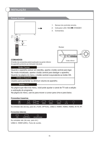 Painel frontal
Conexões traseiras
Conexões laterais
As entradas são (da esq. para dir.): RJ45, OPTICAL, USB2.0, HDMI4, HDMI3, HDMI2, AV IN, RF.
As entradas são (da esq. para dir.):
USB2.0, HDMI1(ARC), Fone de ouvido.
1: Sensor do controle remoto.
2: Indicador LED: RED STANDBY.
3: Comandos.
O botão de comandos está localizado na parte inferior
do aparelho próximo ao indicador de sinal.
COMANDOS Visão inferior
Rocker
Direita e Esquerda
Usados para aumentar ou diminuir volume do aparelho.
Quando o aparelho estiver em standby, aperte o botão central para ligar.
No modo inicializado, aperte o botão central para desligar o aparelho.
Quando na página do menu, o botão central é equivalente ao botão OK.
Na página que não é do menu, você pode ajustar o canal de TV sob a adição
e subtração do programa;
Na página do menu, use-os para mover o cursor para cima e para baixo.
RJ45 RF
OPTICAL
USB
USB HDMI4 HDMI3 HDMI2 AV IN
USB HDMI1(ARC) HEADPHONE
3
2
1
≤8m
INPUT
S.MODE GUIDE
OK
+
-
VOL
+
-
CH
1 2 3
4 5 6
7 8 9
0
P.MODE
INFO
Botões
Bo Centraltão
-5-
INSTALAÇÃO
 