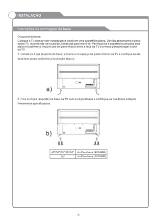 Coloque a TV com o visor voltado para baixo em uma superfície plana. Devido ao tamanho e peso
desta TV, recomenda-se o uso de 2 pessoas para movê-la. Verifique se a superfície utilizada seja
plana e totalmente limpa e use um pano macio entre a face da TV e a mesa para proteger a tela
da TV.
Instruções de montagem da base
O suporte da base
b)
a)
1. Instale os 2 pés (suporte da base) e insira-o no espaço na parte inferior da TV e verifique se ele
está bem preso conforme a ilustração abaixo:
2. Fixe os 2 pés (suporte) na base da TV com os 4 parafusos e certifique-se que todos estejam
firmemente aparafusados
-7-
INSTALAÇÃO
43"/50"/55"/58"/65" 4 x Parafusos (4X14MM)
70" 4 x Parafusos (6X16MM)
 