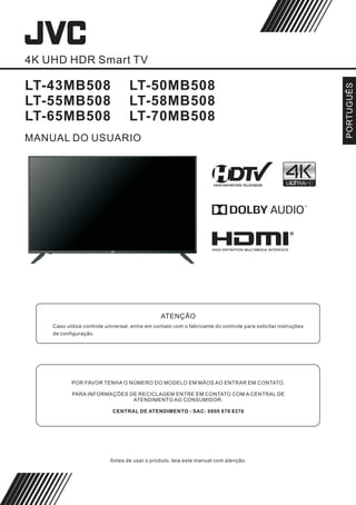 4K UHD HDR Smart TV
LT-43MB508
LT-55MB508
LT-65MB508
Antes de usar o produto, leia este manual com atenção.
PORTUGUÊS
MANUAL DO USUARIO
LT-50MB508
LT-58MB508
LT-70MB508
ATENÇÃO
Caso utilize controle universal, entre em contato com o fabricante do controle para solicitar instruções
de configuração.
POR FAVOR TENHA O NÚMERO DO MODELO EM MÃOS AO ENTRAR EM CONTATO.
PARA INFORMAÇÕES DE RECICLAGEM ENTRE EM CONTATO COM A CENTRAL DE
ATENDIMENTO AO CONSUMIDOR.
CENTRAL DE ATENDIMENTO - SAC: 0800 878 8376
 