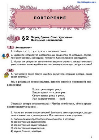 http://sliliilniipidriciicii.iu
Звуки, буквы. Слог. Ударение.
Значимые части слова
Эксперимент
1. Из букв п, к, о, г, у, с. е, а, л, н составьте слова.
2. Сравните количество составленных вами слов со словами, состав­
ленными соседом (соседкой) по парте. Какие слова не совпадают?
3. Может ли результат выполнения задания служить доказательством
утверждения, что каждый из нас по-своему использует ресурсы языка?
10
1. Прочитайте текст. Какую ошибку допустила старшая сестра, давая
совет ребятам?
Мы с ребятами соревновались: кто без ошибки произнесёт ско­
роговорку:
Ехал грека через реку.
Видит грека — в реке рак.
Сунул грека руку в реку.
Рак за руку грека — цап!
Старшая сестра посоветовала: «Чтобы не сбиться, чётко произ­
носите каждую букву*.
2. Какие вы знаете скороговорки? Запишите две скороговорки, разде­
ляя слова на слоги для переноса. Поставьте в словах ударение.
3. Выпишите из скороговорки примеры слое, в которых:
1) все согласные звуки мягкие:
2) все согласные звуки твёрдые:
3) все согласные звуки глухие;
4) звуков больше, чем букв.
9
 