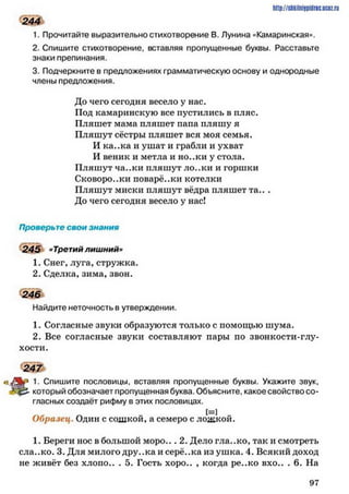 244
1. Прочитайте выразительно стихотворение В. Лунина «Камаринская».
2. Спишите стихотворение, вставляя пропущенные буквы. Расставьте
знаки препинания.
3. Подчеркните в предложениях грамматическую основу и однородные
члены предложения.
До чего сегодня весело у нас.
Под камаринскую все пустились в пляс.
Пляшет мама пляшет папа пляшу я
Пляшут сёстры пляшет вся моя семья.
И ка..ка и ушат и грабли и ухват
И веник и метла и но..ки у стола.
Пляшут ча..ки пляшут ло..ки и горшки
Сковоро..ки поварё..ки котелки
Пляшут миски пляшут вёдра пляшет та.. .
До чего сегодня весело у нас!
Проверьте свои знания
245 «Третий лишний»
1. Снег, луга, стружка.
2. Сделка, зима, звон.
246
Найдите неточность в утверждении.
1. Согласные звуки образуются только с помощью шума.
2. Все согласные звуки составляют пары по звонкости-глу­
хости.
2 4 7
1- Спишите пословицы, вставляя пропущенные буквы. Укажите звук,
который обозначает пропущенная буква. Объясните, какое свойство со­
гласных создаёт рифму в этих пословицах.
[ш]
Образец. Один с сошкой, а семеро с ложкой.
1. Береги нос в большой м оро... 2. Дело гла..ко, так и смотреть
ела..ко. 3. Для милого дру..ка и серё..ка из ушка. 4. Всякий доход
не живёт без хлоио.. . 5. Гость хоро.. , когда ре..ко вхо.. . 6. На
http://shkilniypidric.ucoz.ru
9 7
 