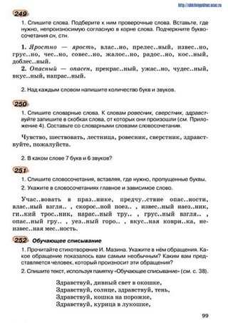 http://shkilniipidric.ucflz.ru
249
1. Спишите слова. Подберите к ним проверочные слова. Вставьте, где
нужно, непроизносимую согласную в корне слова. Подчеркните букво­
сочетания сн, стн.
1. Яростно — ярость, влас..но, прелес..ный, известно,
грус..но, чес..но, совес..но, жалос..но, радос..но, кос..ный,
доблес..ный.
2. Опасный — опасен, прекрас..ный, ужас..но, чудес..ный,
вкус..ный, напрас..ный.
2. Над каждым словом напишите количество букв и звуков.
250
1. Спишите словарные слова. К словам ровесник, сверстник, здравст­
вуйте запишите в скобках слова, от которых они произошли (см. Прило­
жение 4). Составьте со словарными словами словосочетания.
Чувство, шествовать, лестница, ровесник, сверстник, здравст­
вуйте, пожалуйста.
2. В каком слове 7 букв и 6 звуков?
251
1. Спишите словосочетания, вставляя, где нужно, пропущенные буквы.
2. Укажите в словосочетаниях главное и зависимое слово.
Участвовать в празднике, предчувствие опас..ности,
влас..ный взгля.. , скорос..ной иоез.. , известный наез..ник,
ги..кий трос..ник, нарас..ный тру.. , грус..ный взгля.. ,
опас..ный гру.. , уез..ный горо.. , вкус..ная коври..ка, не-
извес..ная мес..ность.
252 Обучающее списывание
1. Прочитайте стихотворение И. Мазина. Укажите в нём обращения. Ка­
кое обращение показалось вам самым необычным? Каким вам пред­
ставляется человек, который произносит эти обращения?
2. Спишите текст, используя памятку «Обучающее списывание» (см. с. 38).
Здравствуй, дивный свет в окошке,
Здравствуй, солнце, здравствуй, тень,
Здравствуй, кошка на порожке,
Здравствуй, курица в лукошке,
9 9
 