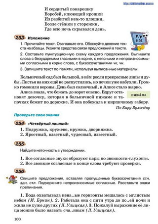 И сердитый понарошку
Воробей, клюющий крошки
Из разбитой кем-то плошки.
Возле стёжки у сторожки,
Где всю ночь скрывался день.
253 Изложение
1. Прочитайте текст. Озаглавьте его. Обоснуйте деление тек­
ста на абзацы. Укажите средства связи предложений в тексте.
2. Составьте пунктуационную схему каждого предложения. Выпишите
слова с безударными гласными в корне, с неясными и непроизносимы­
ми согласными в корне слова, с буквосочетаниями чк, чн.
3. Запишите текст по памяти, используя выписанные материалы.
Больничный сад был большой, в нём росли прекрасные липы и ду­
бы. Листья на них ещё не распустились, но почки уже набухли. Гром­
ко гомонили вороны. День был солнечный, и Алисе стало жарко.
Алиса знала, что бежать до ворот опасно. Вдруг оста-
* „ пижама
новят девочку, которая в больничнои пижаме и та­
почках бежит по дорожке. И она побежала к кирпичному забору.
По Киру Булычёву
Проверьте свои знания
254 «Четвёртый лишний»
1. Подружка, кружево, кружка, дворняжка.
2. Яростный, властный, чудесный, известный.
255
Найдите неточность в утверждении.
1. Все согласные звуки образуют пары по звонкости-глухости.
2. Все звонкие согласные в конце слова требуют проверки.
256
Спишите предложения, вставляя пропущенные буквосочетания стн,
здн, стл. Подчеркните непроизносимые согласные. Расставьте знаки
препинания.
1. Вода охватывала нена..ые горизонты мешалась с мглистым
небом (И. Бунин). 2. Работала она с пяти утра до ио..ей ночи и
жила не хуже других (Л. Улицкая). 3. Пожалуй выражение её ли­
ца можно было назвать сча..ивым (Л. Улицкая).
hrtp://shkilniypidrie.ucoz.ru
1 0 0
 