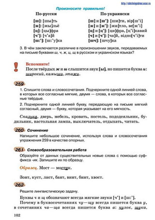 Произносите правильно!
По-русски По-украински
[ш]: [шы]ть [ш] и [ш’]: [ши]ти, в1р[шЧ]
[ж]: [жы]льё [ж] и [ж’]: [жи]тло, ве[жЧ}
[ц]: [цы]фра [ц] и [ц’]: [ци]фра, [цЧ]кавий
[ч’1: [ч’а]й [ч] и [ч’]: [ча]й, вщпо[чЧ]ти
[ш:’]: [ш:’у]ка [шч]: [шчу]ка
3. В чём заключается различие в произношении звуков, передаваемых
на письме буквами ш, ч, ж, ц, щ в русском и украинском языках?
http://slikill1i9pillrifi.uctz.ru
О Вспомните!
ф После твёрдых жи ш слышится звук [ы], но пишется буква и:
широкий. камыиш, этажи.
259
1. Спишите слова и словосочетания. Подчеркните одной линией слова,
в которых все согласные мягкие, двумя — слова, в которых все соглас­
ные твёрдые.
2. Подчеркните одной линией букву, передающую на письме мягкий
согласный, двумя — букву, которая указывает на его мягкость.
Спальня* дверь, мебель, кровать, постель, пододеяльник, бу­
дильник, настольная лампа, выключатель, отдыхать, читать.
260 Сочинение
Напишите небольшое сочинение, используя слова и словосочетания
упражнения 259 в качестве опорных.
261 Словообразовательная работа
Образуйте от данных существительных новые слова с помощью суф­
фикса -ик. Запишите их по образцу.
Образец. Мост — мостцк.
Зонт, куст, лист, бант, винт, бинт, хвост.
262
Решите лингвистическую задачу.
Буквы ч и щ обозначают всегда мягкие звуки [ч*] и
Почему в буквосочетаниях чу—щу всегда пишется буква у ,
в сочетаниях ча—ща всегда пишется буква а: хцлок, ищка,
1 0 2
 