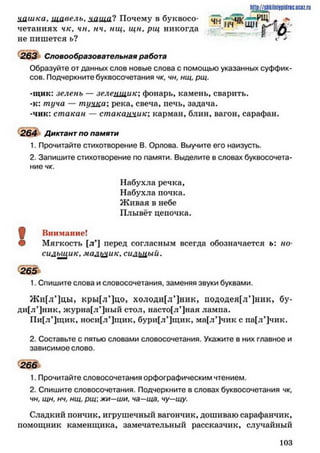 І1ПР://$ПltilnilDiflHC.UMZ.ru
ццшка, щавель, чаща*?Почему п буквосо* ^ -* д||( ^К111
четаниях чк, чи, нч, нщ, щн, рщ никогда ~
не пишется ь?
263 Словообразовательная работа
Образуйте от данных слов новые слова с помощью указанных суффик­
сов. Подчеркните буквосочетания чк, чн, нщ, рщ.
-щнк: зелень — зеленщик: фонарь, камень, сварить.
-к: туча — туика: река, свеча, печь, задача.
-чик: стакан — стакаацик; карман, блин, вагон, сарафан.
264 Диктант по памяти
1. Прочитайте стихотворение В. Орлова. Выучите его наизусть.
2. Запишите стихотворение по памяти. Выделите в словах буквосочета­
ние чк.
Щ Внимание!
© Мягкость [л’] перед согласным всегда обозначается ь: но*
силыцик, мальчик, сиЛгщ ый.
1. Спишите слова и словосочетания, заменяя звуки буквами.
Ж и[л’]цы, кры[л’]цо, холоди[л’]ник, пододея[л’]ник, бу-
ди[л’]ник, ж у р н а [ л * ] н ы й стол, насто[л’]ная ламна.
Пи[л’]щик, носи[л’]щик, бури[л*]щик, ма[л’]чик с па[л*]чик.
2. Составьте с пятью словами словосочетания. Укажите в них главное и
зависимое слово.
266
1. Прочитайте словосочетания орфографическим чтением.
2. Спишите словосочетания. Подчеркните в словах буквосочетания чк,
чн, щн, нч, нщ, рщ жи—ши, ча—ща, чу—щу.
Сладкий пончик, игрушечный вагончик, дошиваю сарафанчик,
помощник каменщика, замечательный рассказчик, случайный
Набухла речка,
Набухла почка.
Ж ивая в небе
Плывёт цепочка.
265
1 0 3
 
