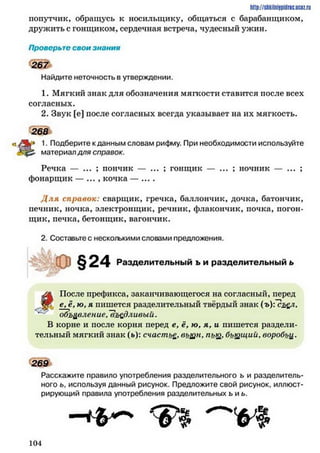 попутчик, обращусь к носильщику, общаться с барабанщиком,
дружить с гонщиком, сердечная встреча, чудесный ужин.
http://SllkiiniJpidrK.IICIZ.ril
Проверьте свои знания
2 6 7
Найдите неточность в утверждении.
1. Мягкий знак для обозначения мягкости ставится после всех
согласных.
2. Звук [е] после согласных всегда указывает на их мягкость.
« А 5 1. Подберите к данным словам рифму. При необходимости используйте
материал для справок.
Речка — ; пончик — ... ; гонщик — ... ; ночник — ... ;
фонарщик — ..., кочка — ....
Д ля справок: сварщик, гречка, баллончик, дочка, батончик,
печник, ночка, электронщик, речник, флакончик, почка, погон­
щик, печка, бетонщик, вагончик.
2. Составьте с несколькими словами предложения.
ЛА После префикса, заканчивающегося на согласный, перед
- е* ю•я пишется разделительный твёрдый знак (ъ){съ&1»
объявление, "въедливый.
В корне и после корня перед е, ё, ю, я, и пишется раздели­
тельный мягкий знак (ь): счастье, выцн, пьц), бъщщий, воробьи.
Расскажите правило употребления разделительного ь и разделитель­
ного ь, используя данный рисунок. Предложите свой рисунок, иллюст­
рирующий правила употребления разделительных ь и ь.
268
Разделительный ь и разделительный ь
269
 