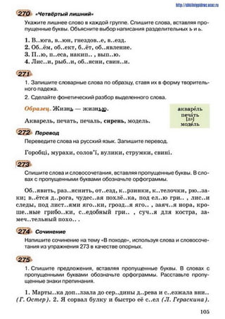 270 «Четвёртый лишний«
Укажите лишнее слово в каждой группе. Спишите слова, вставляя про­
пущенные буквы. Объясните выбор написания разделительных ъ и ь.
1. В..юга, в..юн, гнездов..е, в..езд.
2. Об..ём, об..ект, б..ёт, объявление.
3. П..Ю, п..еса, накип.. , вып..ю.
4. Лис..и, рыб..и, об..ясни, евин..и.
271
1. Запишите словарные слова по образцу, ставя их в форму творитель­
ного падежа.
2. Сделайте фонетический разбор выделенного слова.
Образец. Ж изнь — ЖИЗВДДО.
Акварель, печать, печаль, сирень, модель.
272 Перевод
Переведите слова на русский язык. Запишите перевод
Горобці, мурахи, солов’ї, вулики, струмки, свині.
273
Спишите слова и словосочетания, вставляя пропущенные буквы. В сло­
вах с пропущенными буквами обозначьте орфограммы.
Об..явить, разъяснить, от..езд, к..рзинки, к..телочки, рю ..за-
ки; в..ётся д..рога, чудес..ая похлё..ка, под ел..ю гри.. , лис..и
следы, под лист..ями яго..ки, грозд..я яго.. , заяч..я нора, кро­
шенные грибо.жи, с..едобный гри.. , суч..я для костра, за­
мечательный п охо...
274 Сочинение
Напишите сочинение на тему «В походе», используя слова и словосоче­
тания из упражнения 273 в качестве опорных.
275
1. Спишите предложения, вставляя пропущенные буквы. В словах с
пропущенными буквами обозначьте орфограммы. Расставьте пропу­
щенные знаки препинания.
1. Марты..ка доп..лзала до сер..дины д..рева и с..езжала вни..
(Г. Остер). 2. Я сорвал булку и быстро её с..ел (Л. Гераскина).
h ttp :/ / S llk iln h lP id riC .U C O Z .
акварель
печать
Цй
модель
1 0 5
 