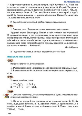http://slikilniipiilric.uctz.ru
3. Карста и всадники в..ехали в ущел..е (В. Губарев). 4. Маш..на
в..ехала во двор и остановилась у под..езда. 5. Сергей Петрович
мы начинаем с..ёмку. 6. Колобок Колобок я тебя с..ем. 7. Объяс­
ни мне задачу Лена. 8. Тат..яна Васил..евна а этот гриб съедоб­
ный? 9. Ваши пирожки — просто об..едение Дарья Ил..инична.
10. Катя ты читала эту п..есу?
2. Сделайте синтаксический разбор первого предложения.
276
1. Спишите текст. Выделите в словах изученные орфограммы.
Чудный город Миргород! Каких в нём только нет строений!
И иод соломенною, и под очеретяною, даже под деревянною кры­
шею; направо улица, налево улица, везде прекрасный плетень; но
нём вьётся хмель, на нём висят горшки, из-за него подсолнечник
выказывает свою солнцеобразную голову, краснеет мак, мелька­
ют толстые тыквы... Роскошь!
По Н. Гоголю
2. Подчеркните слова, в которых звуков больше, чем букв.
Проверьте свои знания
2 7 7
Найдите неточность в утверждении.
1. Разделительный ъ пишется после префиксов перед е, ё, ю, я.
2. Разделительный ь пишется только в корне слова перед е, ё, ю,
я, и.
Укажите ошибку в схеме.
1. ' ъ^Г4; 2. тГи ;
3. ' ь ё ; 4.^~ъ [я] .
279
1- Спишите пословицы, вставляя пропущенные буквы. Расставьте про-
пущенные знаки препинания.
1. Не за то волка б..ют что сер а за то что овцу с..ел. 2. Шуба
овеч..я да душа человечья. 3. Щиплет Федос..я чужие колос..я а
прибыли нет. 4. Знает к..ш ка ч..ё мясо с..ела. 5. Учен., свет а не­
учен..е — тьма.
1 0 6
 
