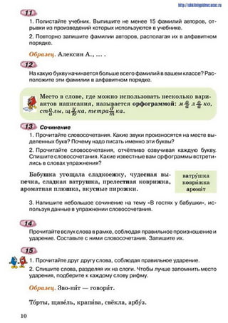 Сш
1. Полистайте учебник. Выпишите не менее 15 фамилий авторов, от­
рывки из произведений которых используются в учебнике.
2. Повторно запишите фамилии авторов, располагая их в алфавитном
порядке.
Образец. Алексин А., ... .
с ш
На какую букву начинается больше всего фамилий в вашем классе? Рас­
положите эти фамилии в алфавитном порядке.
http://shkilniypidric.ijc0z.ru
ул Место в слове, где можно использовать несколько вари-
И г антов написания, называется орфограммой: л -^к о ,
стЯл ы, иУ-каУтет р и к а .и К) 911
13 Ь Сочинение
1. Прочитайте словосочетания. Какие звуки произносятся на месте вы­
деленных букв? Почему надо писать именно эти буквы?
2. Прочитайте словосочетания, отчётливо озвучивая каждую букву.
Спишите словосочетания. Какие известные вам орфограммы встрети­
лись в словах упражнения?
Бабушка угощала сладкоежку, чудесная вы- ватрушка
печка, сладкая ватрушка, прелестная коврижка, коврижка
ароматная плюшка, вкусные пирожки. аромат
3. Напишите небольшое сочинение на тему «В гостях у бабушки», ис­
пользуя данные в упражнении словосочетания.
сш
Прочитайте вслух слова в рамке, соблюдая правильное произношение и
ударение. Составьте с ними словосочетания. Запишите их.
с ш *
1. Прочитайте друг другу слова, соблюдая правильное ударение.
2. Спишите слова, разделяя их на слоги. Чтобы лучше запомнить место
ударения, подберите к каждому слову рифму.
Образец. Зво-нйт — говорит.
Торты, щавель, крапива, свёкла, арбуз.
1 0
 
