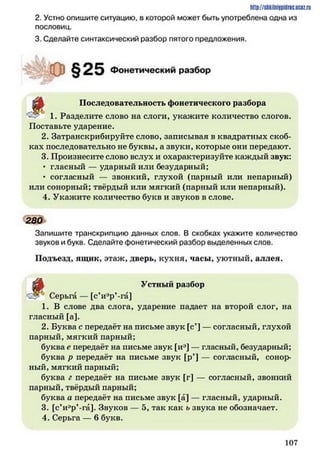 http://shkilniipidric.ucflz.ru
2. Устно опишите ситуацию, в которой может быть употреблена одна из
пословиц.
3. Сделайте синтаксический разбор пятого предложения.
1. Разделите слово на слоги, укажите количество слогов.
Поставьте ударение.
2. Затранскрибируйте слово, записывая в квадратных скоб­
ках последовательно не буквы, а звуки, которые они передают.
3. Произнесите слово вслух и охарактеризуйте каждый звук:
• гласный — ударный или безударный;
• согласный — звонкий, глухой (парный или непарный)
или сонорный; твёрдый или мягкий (парный или непарный).
4. Укажите количество букв и звуков в слове.
Запишите транскрипцию данных слов. В скобках укажите количество
звуков и букв. Сделайте фонетический разбор выделенных слов.
Подъезд, ящик, этаж, дверь, кухня, часы, уютный, аллея.
<2^ Серьга — [с’и^р’-га]
1. В слове два слога, ударение падает на второй слог, на
гласный [а].
2. Буква с передаёт на письме звук [с’] — согласный, глухой
парный, мягкий парный;
буква о передаёт на письме звук [иэ] — гласный, безударный;
буква р передаёт на письме звук [р*] — согласный, сонор­
ный, мягкий парный;
буква г передаёт на письме звук [г] — согласный, звонкий
парный, твёрдый парный;
буква а передаёт на письме звук [а] — гласный, ударный.
3. [с*иэр’-га]. Звуков —•5, так как ь звука не обозначает.
4. Серьга — 6 букв.
Фонетический разбор
Последовательность фонетического разбора
280
Устный разбор
1 0 7
 