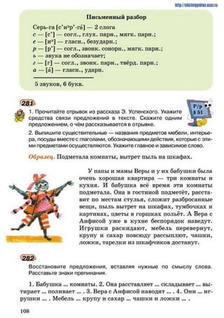 http://siikilniipidric.ucflz.ru
Письменный разбор
Серь-га [с’иар’-га] — 2 слога
с — [с*] — согл., глух, пари., мягк. пари.;
е — [иэ] — гласи., безударн.;
р — [р’] — согл., звонк. сонорн., мягк. парн.;
ь — звука не обозначает;
г — [г] — согл., звонк. пари., твёрд, пари.;
а — [а] — гласи., ударн.
5 звуков, 6 букв.
281
1. Прочитайте отрывок из рассказа Э. Успенского. Укажите
средства связи предложений в тексте. Скажите одним
предложением, о чём рассказывается в отрывке.
2. Выпишите существительные — названия предметов мебели, интерье­
ра, посуды вместе с глаголами, обозначающими действия, которые с эти­
ми предметами осуществляются. Укажите главное и зависимое слово.
Образец. Подметала комнаты, вытрет пыль на шкафах.
У папы и мамы Веры и у их бабушки была
очень хорошая квартира — три комнаты и
кухня. И бабушка всё время эти комнаты
подметала. Она в гостиной подметёт, расста­
вит но местам стулья, сложит разбросанные
вещи, пыль вытрет на шкафах, тумбочках и
картинах, цветы в горшках польёт. А Вера с
Анфисой уже в кухне беспорядок наведут.
Игрушки раскидают, мебель перевернут,
крупу и сахар повсюду рассыплют, чашки,
ложки, тарелки из шкафчиков достанут.
282
Восстановите предложения, вставляя нужные по смыслу слова.
Расставьте знаки препинания.
1. Бабушка ... комнаты. 2. Она расставляет ... складывает ... вы­
тирает ... поливает .... 3. Вера с Анфисой наводят ... . 4. Они ... иг­
рушки ... . Мебель ... крупу и сахар ... чашки и ложки ... .
1 0 8
 