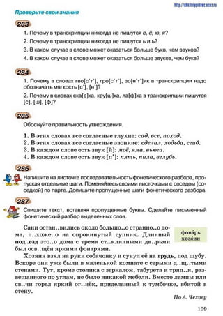 http://shkilniipidric.ucflz.ru
Проверьте свои знания
283
1. Почему в транскрипции никогда не пишутся е, ё, ю, я?
2. Почему в транскрипции никогда не пишутся ь и ь?
3. В каком случае в слове может оказаться больше букв, чем звуков?
4. В каком случае в слове может оказаться больше звуков, чем букв?
1. Почему в словах гво(с’т’], гро[с’т,)| зо[н’т')ик в транскрипции надо
обозначать мягкость [с*], [н*]?
2. Почему в словах ска[с)ка, кру[ш]ка, ла[ф]ка в транскрипции пишутся
[с], [ш], [ф]?
Обоснуйте правильность утверждения.
1. В этих словах все согласные глухие: сад, все, поход.
2. В этих словах все согласные звонкие: сделал, ходьба, сгиб.
3. В каждом слове есть звук [й]: моё, ям а, вьюга.
4. В каждом слове есть звук [гГ]: п я т ь , пила, вглубь.
Напишите на листочке последовательность фонетического разбора, про-
пуская отдельные шаги. Поменяйтесь своими листочками с соседом (со­
седкой) по парте. Допишите пропущенные шаги фонетического разбора.
з Д Ь * Спишите текст, вставляя пропущенные буквы. Сделайте письменный
фонетический разбор выделенных слов.
Сани остановились около большого странно..о до­
ма, п..хоже..о на опрокинутый супник. Длинный фонарь
ПОД..ЄЗД это..о дома с тремя стеклянными дв..рьми
был осв..щён яркими фонарями.
Хозяин взял на руки собачонку и сунул её на грудь, под шубу.
Вскоре они уже были в маленькой комнате с серыми д..щ..тыми
стенами. Тут, кроме столика с зеркалом, табурета и тряи..я, раз­
вешанного по углам, не было никакой мебели. Вместо лампы или
св..чи горел яркий ог..нёк, приделанный к тумбочке, вбитой в
стену.
284
285
286
287
хозяин
По А. Чехову
1 0 9
 