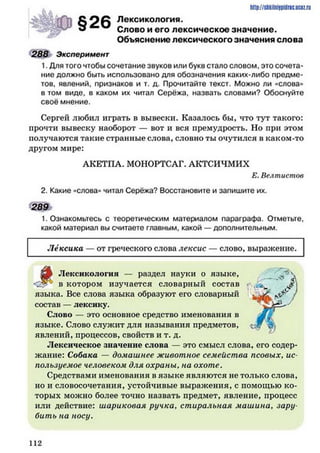Лексикология.
Слово и его лексическое значение.
Объяснение лексического значения слова
288 Эксперимент
1. Для того чтобы сочетание звуков или букв стало словом, это сочета­
ние должно быть использовано для обозначения каких-либо предме­
тов, явлений, признаков и т. д. Прочитайте текст. Можно ли «слова»
в том виде, в каком их читал Серёжа, назвать словами? Обоснуйте
своё мнение.
Сергей любил играть в вывески. Казалось бы, что тут такого:
прочти вывеску наоборот — вот и вся премудрость. Но при этом
получаются такие странные слова, словно ты очутился в каком-то
другом мире:
АКЕТПА. МОНОРТСАГ. АКТСИЧМИХ
Е. Велтисшов
2. Какие «слова» читал Серёжа? Восстановите и запишите их.
289
1. Ознакомьтесь с теоретическим материалом параграфа. Отметьте,
какой материал вы считаете главным, какой — дополнительным.
http://shkilniypidric.ijc0z.ru
§26
Лексика — от греческого слова лексис слово, выражение.
Лексикология — раздел науки о языке,
в котором изучается словарный состав
языка. Все слова языка образуют его словарный
состав — лексику.
Слово — это основное средство именования в
языке. Слово служит для называния предметов,
явлений, процессов, свойств и т. д.
Лексическое значение слова — это смысл слова, его содер­
жание: Собака — домашнее животное семейства псовых, ис­
пользуемое человеком для охраны, на охоте.
Средствами именования в языке являются не только слова,
но и словосочетания, устойчивые выражения, с помощью ко­
торых можно более точно назвать предмет, явление, процесс
или действие: шариковая ручка. стиральная машина. зару­
бить на носу.
1 1 2
 