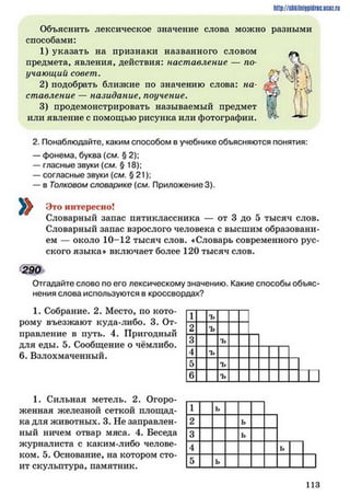 http://siikilniipidric.ucflz.ru
Объяснить лексическое значение слова можно разными
способами:
1) указать на признаки названного словом ^
предмета, явления, действия: наставление — по г
у чающии совет. О *%^ ;
2) подобрать близкие по значению слова: на-
ставление — назидание, поучение.
3) продемонстрировать называемый предмет КІ
или явление с помощью рисунка или фотографии. ^ н і
»
2. Понаблюдайте, каким способом в учебнике объясняются понятия:
— фонема, буква (см. § 2);
— гласные звуки (см. § 18);
— согласные звуки (см. § 21);
— в Толковом словарике (см. Приложение 3).
Это интересно!
Словарный запас пятиклассника — от 3 до 5 тысяч слов.
Словарный запас взрослого человека с высшим образовани­
ем — около 10-12 тысяч слов. «Словарь современного рус­
ского языка* включает более 120 тысяч слов.
290
Отгадайте слово по его лексическому значению. Какие способы объяс­
нения слова используются в кроссвордах?
1. Собрание. 2. Место, по кото­
рому въезжают куда-либо. 3. От­
правление в путь. 4. Пригодный
для еды. 5. Сообщение о чёмлибо.
6. Взлохмаченный.
1 ъ
2 ъ
3 ъ
4 ъ
5 ъ
6 ъ
1. Сильная метель. 2. Огоро­
женная железной сеткой площад­
ка для животных. 3. Не заправлен­
ный ничем отвар мяса. 4. Беседа
журналиста с каким-либо челове­
ком. 5. Основание, на котором сто­
ит скульптура, памятник.
1 ь
2 ь
3 ь
4 ь
5 ь
И З
 
