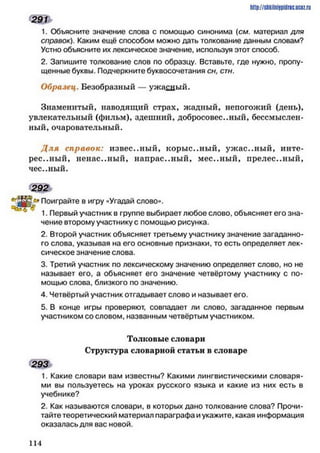 http://shkilniipidric.ucflz.ru
291
1. Объясните значение слова с помощью синонима {см. материал для
справок). Каким ещё способом можно дать толкование данным словам?
Устно объясните их лексическое значение, используя этот способ.
2. Запишите толкование слов по образцу. Вставьте, где нужно, пропу­
щенные буквы. Подчеркните буквосочетания сн, стн.
Образец. Безобразный — ужасный.
Знаменитый, наводящий страх, жадный, непогожий (день),
увлекательный (фильм), здешний, добросовестный, бессмыслен­
ный, очаровательный.
Д ля справок: известный, корыстный, уж ас..ный, инте­
рес..ный, ненас..ный, напрас..ный, мес..ный, прелес..ный,
чес.,ный.
2 9 2
ПоигРайте 8 игру «Угадай слово».
1. Первый участник в группе выбирает любое слово, объясняет его зна­
чение второму участнику с помощью рисунка.
2. Второй участник объясняет третьему участнику значение загаданно­
го слова, указывая на его основные признаки, то есть определяет лек­
сическое значение слова.
3. Третий участник по лексическому значению определяет слово, но не
называет его, а объясняет его значение четвёртому участнику с по­
мощью слова, близкого по значению.
4. Четвёртый участник отгадывает слово и называет его.
5. В конце игры проверяют, совпадает ли слово, загаданное первым
участником со словом, названным четвёртым участником.
Толковые словари
Структура словарной статьи в словаре
293
1. Какие словари вам известны? Какими лингвистическими словаря­
ми вы пользуетесь на уроках русского языка и какие из них есть в
учебнике?
2. Как называются словари, в которых дано толкование слова? Прочи­
тайте теоретический материал параграфа и укажите, какая информация
оказалась для вас новой.
1 1 4
 
