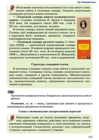^
Объяснение значения (толкование) того или иного слова
можно найти в толковом словаре. Самыми известными
словарями русского языка являются:
• «Толковый словарь живого великорусского
языка». Словарь составлен В. Далем в середине
XIX века. Он содержит около 200 тыс. слов и
30 тыс. пословиц, поговорок, загадок.
В основе словаря лежит живой народный язык.
Словарь даёт информацию не только о языке, но и
о народном быте, поверьях, приметах, содержит
этнографические сведения.
• «Толковый словарь русского языка» С. Оже­
гова (1949) — однотомный нормативный словарь
русского языка. В первом издании приводятся тол­
кования около 50 тыс. слов. В последнем издании
1999 г., обновлённом и дополненном Н. Шведовой,
содержатся толкования 80 тыс. слов и выражений.
Структура словарной статьи
В толковых словарях каждое слово даётся в отдельной сло­
варной статье. Словарная статья, помимо лексического значе­
ния слова, содержит и другие компоненты. Обязательными
компонентами словарной статьи являются: заголовочное сло­
во, грамматические пометы, определение лексического зна­
чения и примеры.
294
Прочитайте словарную статью. Определите, какие компоненты в ней от­
ражены.
Реликвия, -и, ж. — вещь, хранимая как память о прошлом и
являющаяся предметом почитания.
Слова с эмоционально-экспрессивной окраской
идо Некоторые слова не только называют предметы, явле-
н и я , признаки, события, действия, но и содержат в своём
значении отношение говорящего к этим явлениям, их оценку
с положительной (смышлёный, умница) или отрицательной
( неряха, перевирать, скверный) стороны.
http://shkilniypidric.ucoz.ru
1 1 5
 