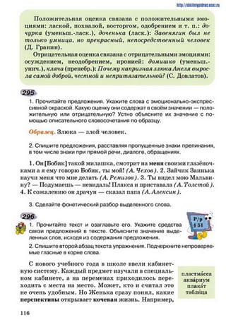 http://siikilniipidric.ucflz.ru
Положительная оценка связана с положительными эмо­
циями: лаской, похвалой, восторгом, одобрением и т. п.: до*
чурка (уменып.-ласк.)» доченька (ласк.): Завенягин был не
только умница, но прекрасный, непосредственный человек
(Д. Гранин).
Отрицательная оценка связана с отрицательными эмоциями:
осуждением, неодобрением, иронией: домишко (уменьш.-
унич.), кляча (пренебр.): Почему капризная злюка Анеля вырос
ла самой доброй, честной и непритязательной? (С. Довлатов).
295
1. Прочитайте предложения. Укажите слова с эмоционально-экспрес­
сивной окраской. Какую оценку они содержат в своём значении — поло­
жительную или отрицательную? Устно объясните их значение с по­
мощью описательного словосочетания по образцу.
Образец. Злюка — злой человек.
2. Спишите предложения, расставляя пропущенные знаки препинания,
в том числе знаки при прямой речи, диалоге, обращениях.
1. Он [Бобик] такой милашка, смотрит на меня своими глазёноч-
ками а я ему говорю Бобик, ты мой! (А. Чехов). 2. Зайчик Заинька
научи меня что мне делать (А. Ремизов). 3. Ты видел мою Мальви­
ну? — Подумаешь — невидаль! Плакса и приставала (А. Толстой ).
4. К сожалению он драчун — сказал папа (А. Алексин ).
3. Сделайте фонетический разбор выделенного слова.
296
1. Прочитайте текст и озаглавьте его. Укажите средства
1 / связи предложений в тексте. Объясните значение выде­
ленных слов, исходя из содержания предложения.
2. Спишите второй абзац текста упражнения. Подчеркните непроверяе­
мые гласные в корне слова.
С нового учебного года в школе ввели кабинет­
ную систему. Каждый предмет изучали в специаль­
ном кабинете, а на переменах приходилось пере­
ходить с места на место. Может, кто и считал это
не очень удобным. Но Ж енька сразу понял, какие
перспективы открывает кочевая жизнь. Например,
пластмасса
аквариум
плакат
таблица
1 1 6
 