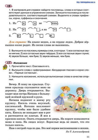 ешь
1. В материале для справок найдите пословицы, слова в которых соот­
ветствуют данным вупражнении схемам. Запишите пословицы в после­
довательности, соответствующей схемам. Выделите в словах префик­
сы, корни, суффиксы и окончания.
http://stikilniypidric.ucaz.rij
1. Из [її] 0 не 1 [ешь
2. На |~ё~] ^ А у , а на І I -
^ Л [ ] ^ 0
Д ля справок: На языке медок, а на сердце ледок. Доброе зёр­
нышко колос родит. Из песни слова не выкинешь.
2. Выпишите из пословиц примеры слов, в которых: 1) все согласные зву­
ки мягкие; 2) все согласные звуки твёрдые; 3) все согласные звуки глухие;
4) звуков больше, чем букв; 5) звуков меньше, чем букв.
17 Изложение
1. Прочитайте текст. Озаглавьте его.
2. Выпишите слова с орфограммами «Безударная гласная в корне сло­
ва», «Парные согласные».
3. Напишите изложение, используя выписанные слова в качестве опор­
ных.
Вечер. Я сижу на крыльце. Сту­
пени крыльца спускаются вниз на
дорожку. Дверь открывается. Вы­
ходит моя сестра Наташа с большу­
щей зелёной кружкой в руке.
Наташа подносит к моему рту
кружку. Кисель очень вкусный,
кисленький. Наташа наклоняет
кружку, чтобы мне было удобнее
пить. Кисель не попадает мне в рот
и растекается по платью. Я вся в
красном киселе. Опять открывается дверь. На пороге появляются
мама и папа. На лицах испуг. Взрослые ведь не знают, что это
только кисель.
Нам с сестрой года по два. Это моё первое воспоминание в жизни.
По Т. Александровой
11
 