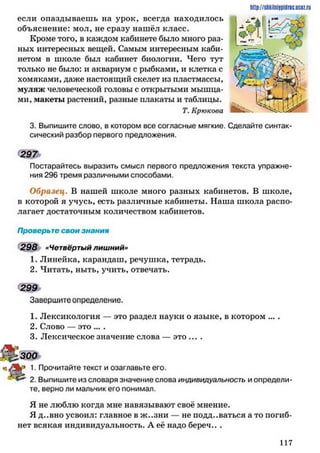 http://stikilniypidric.ucQz.ru
Кроме того, в каждом кабинете было много раз­
ных интересных вещей. Самым интересным каби­
нетом в школе был кабинет биологии. Чего тут
только не было: и аквариум с рыбками, и клетка с
хомяками, даже настоящий скелет из пластмассы,
муляж человеческой головы с открытыми мышца­
ми, макеты растений, разные плакаты и таблицы.
если опаздываешь на урок, всегда находилось
объяснение: мол, не сразу нашёл класс.
Т. Крюкова М кьч.
3. Выпишите слово, в котором все согласные мягкие. Сделайте синтак­
сический разбор первого предложения.
Постарайтесь выразить смысл первого предложения текста упражне­
ния 296 тремя различными способами.
Образец. В нашей школе много разных кабинетов. В школе,
в которой я учусь, есть различные кабинеты. Наша школа распо­
лагает достаточным количеством кабинетов.
Проверьте свои знания
298 «Четвёртый лишний»
1. Линейка, карандаш, речушка, тетрадь.
2. Читать, ныть, учить, отвечать.
Завершите определение.
1. Лексикология — это раздел науки о языке, в котором ... .
2. Слово — это ....
3. Лексическое значение слова — это ... .
«1. Прочитайте текст и озаглавьте его.
2. Выпишите из словаря значение слова индивидуалыюсть и определи­
те, верно ли мальчик его понимал.
Я не люблю когда мне навязывают своё мнение.
Я д..вно усвоил: главное в ж..зни — не поддаваться а то погиб­
нет всякая индивидуальность. А её надо береч.. .
297
299
300
1 1 7
 