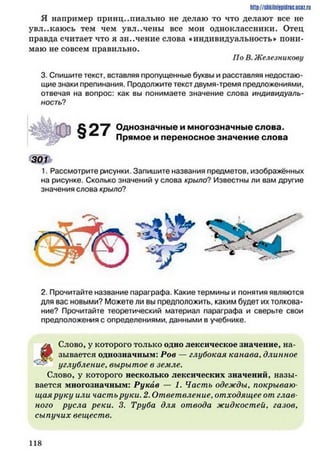 Я например принципиально не делаю то что делают все не
увл..каюсь тем чем увл..чены все мои одноклассники. Отец
правда считает что я значение слова «индивидуальность* пони­
маю не совсем правильно.
По В. Железныкову
3. Спишите текст, вставляя пропущенные буквы и расставляя недостаю­
щие знаки препинания. Продолжите текст двумя-тремя предложениями,
отвечая на вопрос: как вы понимаете значение слова индивидуаль­
ность?
http://shkilniypidric.ucoz.ru
§27 Однозначные и многозначные слова.
Прямое и переносное значение слова
301
1. Рассмотрите рисунки. Запишите названия предметов, изображённых
на рисунке. Сколько значений у слова крыло? Известны ли вам другие
значения слова крыло?
2. Прочитайте название параграфа. Какие термины и понятия являются
для вас новыми? Можете ли вы предположить, каким будет их толкова­
ние? Прочитайте теоретический материал параграфа и сверьте свои
предположения с определениями, данными в учебнике.
^
Слово, у которого только одно лексическое значение, на­
зывается однозначным: Рое — глубокая канава, длинное
углубление, вырытое в земле.
Слово, у которого несколько лексических значений, назы­
вается многозначным: Рукав — 1. Часть одежды. покрываю
щая руку или часть руки. 2. Ответвление. отходящее от глав­
ного русла реки. 3. Труба для отвода жидкостей, газов,
сыпучих веществ.
1 1 8
 