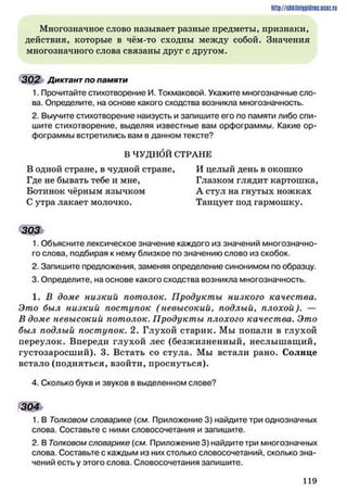 http://siikilniipidric.ucflz.ru
Многозначное слово называет разные предметы, признаки,
действия, которые в чём-то сходны между собой. Значения
многозначного слова связаны друг с другом.
302 Диктант по памяти
1. Прочитайте стихотворение И. Токмаковой. Укажите многозначные сло­
ва. Определите, на основе какого сходства возникла многозначность.
2. Выучите стихотворение наизусть и запишите его по памяти либо спи­
шите стихотворение, выделяя известные вам орфограммы. Какие ор­
фограммы встретились вам в данном тексте?
В ЧУДНбЙ СТРАНЕ
В одной стране, в чудной стране, И целый день в окошко
Где не бывать тебе и мне. Глазком глядит картошка,
Ботинок чёрным язычком А стул на гнутых ножках
С утра лакает молочко. Танцует под гармошку.
303*
1. Объясните лексическое значение каждого из значений многозначно­
го слова, подбирая к нему близкое по значению слово из скобок.
2. Запишите предложения, заменяя определение синонимом по образцу.
3. Определите, на основе какого сходства возникла многозначность.
1. В доме низкий потолок. Продукты низкого качества.
Это был низкий поступок ( невысокий, подлый, плохой). —
В доме невысокий потолок. Продукты плохого качества. Это
был подлый поступок. 2. Глухой старик. Мы попали в глухой
переулок. Впереди глухой лес (безжизненный, неслышащий,
густозаросший). 3. Встать со стула. Мы встали рано. Солнце
встало (подняться, взойти, проснуться).
4. Сколько букв и звуков в выделенном слове?
304
1. В Толковом словарике (см. Приложение 3) найдите три однозначных
слова. Составьте с ними словосочетания и запишите.
2. В Толковом словарике (см. Приложение 3) найдите три многозначных
слова. Составьте с каждым из них столько словосочетаний, сколько зна­
чений есть у этого слова. Словосочетания запишите.
1 1 9
 