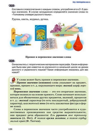 Составьте словосочетания с каждым словом, употребляя его в 2-3 раз­
ных значениях. В случае затруднения определяйте значение слова по
«Толковому словарю русского языка».
Груша, кисть, журнал, ручка.
http://sftkilniipidric.ucftz.ru
305
Прямое и переносное значение слова
306
Ознакомьтесь с теоретическим материалом параграфа. Какая информа­
ция была вам уже известна из изученного в начальной школе на уроках
русского и украинского языков? Какая информация оказалась для вас
новой?
от У слова может быть прямое и переносное значение.
Прямое значение (основное) слова указывает на предмет,
признак, процесс и т. д. окружающего мира: мягкий шарф,воро­
ной конь.
Переносное значение слова — это его вторичное значение,
которое возникло на основе прямого. Слово начинает использо­
ваться для обозначения других предметов, явлений, процессов
и т. д.: мягкий характер (то есть покладистый, добродушный
характер), шахматный конь (то есть шахматная фигура в фор­
ме коня).
Слова в переносном значении часто употребляются в худо­
жественных произведениях как средство выразительности,
они придают речи образности: Ель рукавом мне тропинку
завесила (А. Фет). Я помню время золотое, я помню сердцу
милый край (Ф. Тютчев).
1 2 0
 