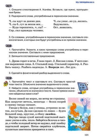 3 0 7
1. Спишите стихотворение А. Усачёва. Вставьте, где нужно, пропущен­
ные буквы.
2. Подчеркните слова, употреблённые в переносном значении.
4..сы идут за днями дни. Ч..сы ужас..но уд..вились.
4..сы б..гут за веком век... Задумались.
—Куда торопитесь, ч..сы? — Остановились.
Сир..сил однажды человек.
3. Со словами, употреблёнными в переносном значении, составьте сло­
восочетания. в которых они будут употреблены в их прямом значении.
308
1. Прочитайте. Укажите, в каких примерах слова употреблены в пере­
носном значении. Составьте с ними предложения.
2. Запишите составленные предложения.
1. Дрова горят в печи. Глаза горят. 2. Кислая слива. У него кис­
лое выражение лица. 3. Стальной шар. Стальной характер. 4. Раз­
бить чашку. Разбить надежды. 5. Впереди лес. Лес рук.
3. Сделайте фонетический разбор выделенного слова.
309
1. Прочитайте текст и озаглавьте его. Составьте простой
план текста. Объясните значение выделенного слова.
2. Найдите слова, которые употреблены в переносном зна­
чении, объясните их значение в тексте. Какое прямое значе­
ние найденных вами слов?
Белке зимой ни мороз, ни ветер не страшны.
Как закрутит метель, непогода — белка скорей
к своему гнезду спешит.
Гнездо у белки, как у птицы, устроено: из ве­
ток, из сучьев. Да как сделано-то ловко — будто
большой шар, круглое, а сбоку лазейка.
Внутри гнездо сухой мягкой подстилкой выст­
лано: уютно в нём, тепло. Заберётся белочка в гнез­
до, а чтобы холодный ветер не задувал, ещё лазейку
подстилкой закроет. Потом свернётся клубочком,
пушистым хвостиком прикроется и спит.
http://ShkiiniJpidriG.UCIZ.ril
12 1
 