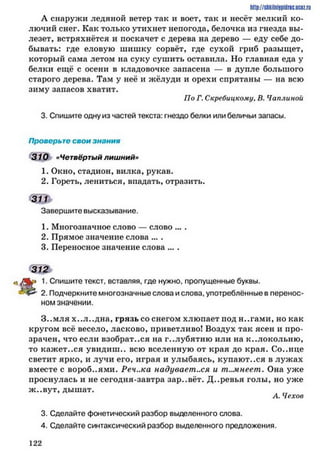 http://stikilniypidric.u cQ z.rij
А снаружи ледяной ветер так и воет, так и несёт мелкий ко­
лючий снег. Как только утихнет непогода, белочка из гнезда вы­
лезет, встряхнётся и поскачет с дерева на дерево — еду себе до­
бывать: где еловую шишку сорвёт, где сухой гриб разыщет,
который сама летом на суку сушить оставила. Но главная еда у
белки ещё с осени в кладовочке запасена — в дупле большого
старого дерева. Там у неё и жёлуди и орехи спрятаны — на всю
зиму запасов хватит.
По Г. Скребицкому, В. Чаплинои
3. Спишите одну из частей текста: гнездо белки или беличьи запасы.
Проверьте свои знания
310 «Четвёртый лишний»
1. Окно, стадион, вилка, рукав.
2. Гореть, лениться, впадать, отразить.
Завершите высказывание.
1. Многозначное слово — слово ... .
2. Прямое значение слова ... .
3. Переносное значение слова ... .
312
к * 1. Спишите текст, вставляя, где нужно, пропущенные буквы.
& 2. Подчеркните многозначные слова и слова, употреблённые в перенос­
ном значении.
З..мля х..л..дна, грязь со снегом хлюпает под н..гами, но как
кругом всё весело, ласково, приветливо! Воздух так ясен и про­
зрачен, что если взобрат..ся на г..лубятню или на к..локольню,
то кажет..ся увидиш.. всю вселенную от края до края. Со..нце
светит ярко, и лучи его, играя и улыбаясь, купают..ся в лужах
вместе с вороб..ями. Реч..ка надувает..ся и темнеет. Она уже
проснулась и не сегодня-завтра зар..вёт. Д..ревья голы, но уже
ж ..вут, дышат.
А. Чехов
3. Сделайте фонетический разбор выделенного слова.
4. Сделайте синтаксический разбор выделенного предложения.
1 2 2
 