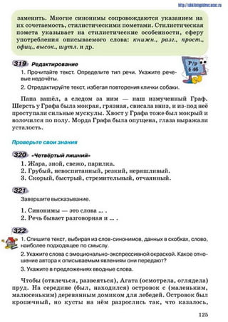 http://siikilniipidric.ucflz.ru
заменить. Многие синонимы сопровождаются указанием на
их сочетаемость, стилистическими пометами. Стилистическая
помета указывает на стилистические особенности, сферу
употребления описываемого слова: к н и ж н р а з е ., прост.,
офиц., высок., ш у т л. и др.
319 Редактирование
1. Прочитайте текст. Определите тип речи. Укажите рече­
вые недочёты.
2. Отредактируйте текст, избегая повторения клички собаки.
Папа зашёл, а следом за ним — наш измученный Граф.
Шерсть у Графа была мокрая, грязная, свисала вниз, и из-под неё
проступали сильные мускулы. Хвост у Графа тоже был мокрый и
волочился по иолу. Морда Графа была опущена, глаза выражали
усталость.
Проверьте свои знания
320 «Четвёртый лишний»
1. Ж ара, зной, свежо, парилка.
2. Грубый, невоспитанный, резкий, неряшливый.
3. Скорый, быстрый, стремительный, отчаянный.
321 ь
Завершите высказывание.
1. Синонимы — это слова ... .
2. Речь бывает разговорная и ... .
322
1. Спишите текст, выбирая из слов-синонимов, данных в скобках, слово,
наиболее подходящее по смыслу.
2. Укажите слова с эмоционально-экспрессивной окраской. Какое отно­
шение автора к описываемым явлениям они передают?
3. Укажите в предложениях вводные слова.
Чтобы (отвлечься, развеяться), Агата (осмотрела, оглядела)
пруд. На середине (был, находился) островок с (маленьким,
малюсеньким) деревянным домиком для лебедей. Островок был
крошечный, но кусты на нём разрослись так, что казалось,
1 2 5
 