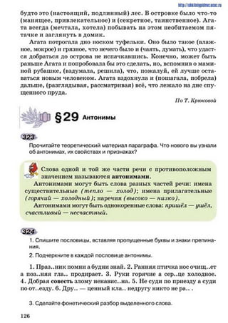 http://stikilniypidric.u cQ z.rii
будто это (настоящий, подлинный) лес. В островке было что-то
(манящее, привлекательное) и (секретное, таинственное). Ага­
та всегда (мечтала, хотела) побывать на этом необитаемом пя­
тачке и заглянуть в домик.
Агата потрогала дно носком туфельки. Оно было такое (влаж­
ное, мокрое) и грязное, что нечего было и (чаять, думать), что удаст­
ся добраться до острова не испачкавшись. Конечно, может быть
раньше Агата и попробовала бы это сделать, но, вспомнив о мами­
ной рубашке, (вздумала, решила), что, пожалуй, ей лучше оста­
ваться новым человеком. Агата вздохнула и (пошагала, побрела)
дальше, (разглядывая, рассматривая) всё, что лежало на дне спу­
щенного пруда.
По Т. Крюковой
Антонимы
3 2 3
Прочитайте теоретический материал параграфа. Что нового вы узнали
обантонимах, их свойствах и признаках?
£3) Слова одной и той же части речи с противоположным
*3-?' значением называются антонимами.
Антонимами могут быть слова разных частей речи: имена
существительные (тепло — холод); имена прилагательные
(горячий — холодный); наречия (высоко — низко).
Антонимами могут быть однокоренные слова: пришёл —ушёл,
счастливый — несчастный.
324
1. Спишите пословицы, вставляя пропущенные буквы и знаки препина­
ния.
2. Подчеркните в каждой пословице антонимы.
1. Праз..ник помни а будни знай. 2. Ранняя птичка нос очищ..ет
а поз..няя гла.. продирает. 3. Руки горячие а сер..це холодное.
4. Добрая совесть злому ненавистна. 5. Не суди по приезду а суди
по от..езду. 6. Дру.. — ценный кла.. недругу никто не р а ...
3. Сделайте фонетический разбор выделенного слова.
1 2 6
 