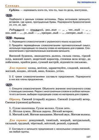 http://shkilniipidric.ucflz.ru
С л о в а р ь ____________________________________________________________
Судить — оценивать кого-то, что-то, чьи-то дела, поступки.
Подберите к данным словам антонимы. Пары антонимов запишите,
вставляя, где нужно, пропущенные буквы. Подчеркните буквосочетания
сн, стн, зн, здн.
Радостный — грусшлыи, раз..ные — ... , чес..ный — ... ,
поз..ний — ..., ус..ный — ..., прекрас..ный — ..., интерес..ный — ....
326 Перевод
1. Переведите словосочетания с украинского языка на русский.
2. Придайте переведённым словосочетаниям противоположный смысл,
используя подходящие по смыслу слова из материала для справок. Сло­
восочетания с противоположным значением запишите.
Високий будинок, знаходитись далеко, сильна спека, гіркий
плід, важкий пакет, жорсткий характер, стежина вела вгору, до
побачення, прийти рано, сумний настрій, відповісти письмово.
Д ля справок: холод, весёлое, здравствуйте, сладкий, низкий,
мягкий, поздно, лёгкий, вниз, близко, устно.
3. С тремя словосочетаниями составьте предложения. Подчеркните
в них все члены предложения.
3 2 7
1. Спишите словосочетания. Объясните значение многозначного слова
с помощью синонима. Рядом с многозначным словом в скобках напиши­
те его антоним, выбирая подходящее слово из материала для справок.
Образец. Свежий (старый) журнал. Свежий (горячий) ветер.
Свежая (грязная) рубашка.
1. Сухие полотенца. Сухое молоко. Сухое лето.
2. Лёгкая сумка. Лёгкая задача. Лёгкий ветерок.
3. Мягкий хлеб. Мягкое наказание. Мягкий звук. Мягкие волосы.
Д ля справок: дождливый, тяжёлый, мокрый, натуральный,
сильный, трудный, чёрствый, жёсткий, резкий, суровый.
2. Составьте и запишите предложения с несколькими словосочетания­
ми любой группы.
1 2 7
 