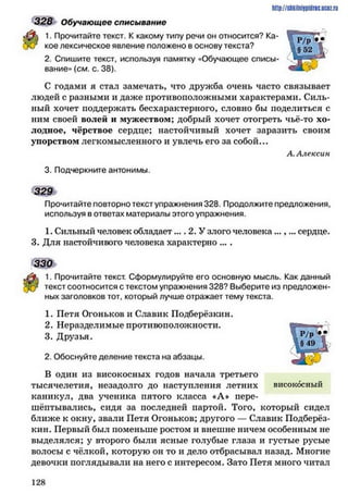 328 Обучающее списывание
1. Прочитайте текст. К какому типу речи он относится? Ка­
кое лексическое явление положено в основу текста?
2. Спишите текст, используя памятку «Обучающее списы­
вание» (см. с. 38).
С годами я стал замечать, что дружба очень часто связывает
людей с разными и даже противоположными характерами. Силь­
ный хочет поддержать бесхарактерного, словно бы поделиться с
ним своей волей и мужеством; добрый хочет отогреть чьё-то хо­
лодное, чёрствое сердце; настойчивый хочет заразить своим
упорством легкомысленного и увлечь его за собой...
А. Алексин
3. Подчеркните антонимы.
3 2 9 >
Прочитайте повторно текст упражнения 328. Продолжите предложения,
используя в ответах материалы этого упражнения.
1. Сильный человек обладает.... 2. У злого человека ...,... сердце.
3. Для настойчивого человека характерно ....
330
1. Прочитайте текст. Сформулируйте его основную мысль. Как данный
текст соотносится с текстом упражнения 328? Выберите из предложен­
ных заголовков тот, который лучше отражает тему текста.
1. Петя Огоньков и Славик Подберёзкин.
2. Неразделимые противоположности.
3. Друзья.
2. Обоснуйте деление текста на абзацы.
В один из високосных годов начала третьего
тысячелетия, незадолго до наступления летних високосный
каникул, два ученика пятого класса «А* пере­
шёптывались, сидя за последней партой. Того, который сидел
ближе к окну, звали Петя Огоньков; другого — Славик Подберёз­
кин. Первый был поменьше ростом и внешне ничем особенным не
выделялся; у второго были ясные голубые глаза и густые русые
волосы с чёлкой, которую он то и дело отбрасывал назад. Многие
девочки поглядывали на него с интересом. Зато Петя много читал
http://shkilniypidric.ijc0z.ru
1 2 8
 