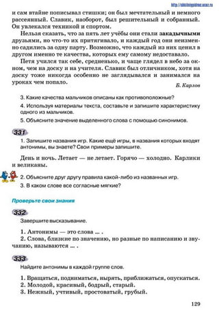 http://shkilniypidrie.ucoz.ru
и сам втайне пописывал стишки; он был мечтательный и немного
рассеянный. Славик, наоборот, был решительный и собранный.
Он увлекался техникой и спортом.
Нельзя сказать, что за пять лет учёбы они стали закадычными
друзьями, но что-то их притягивало, и каждый год они неизмен­
но садились за одну парту. Возможно, что каждый из них ценил в
другом именно те качества, которых ему самому недоставало.
Петя учился так себе, средненько, и чаще глядел в небо за ок­
ном, чем на доску и на учителя. Славик был отличником, хотя на
доску тоже никогда особенно не заглядывался и занимался на
уроках чем попало. п -
*1 Б. Карлов
3. Какие качества мальчиков описаны как противоположные?
4. Используя материалы текста, составьте и запишите характеристику
одного из мальчиков.
5. Объясните значение выделенного слова с помощью синонимов.
1. Запишите названия игр. Какие ещё игры, в названия которых входят
антонимы, вы знаете? Свои примеры запишите.
День и ночь. Летает — не летает. Горячо — холодно. Карлики
и великаны.
2. Объясните друг другу правила какой-либо из названных игр.
3. В каком слове все согласные мягкие?
Проверьте свои знания
332
Завершите высказывание.
1. Антонимы — это слова ... .
2. Слова, близкие по значению, но разные по написанию и зву­
чанию, называются ... .
333
Найдите антонимы в каждой группе слов.
1. Вращаться, подниматься, нырять, приближаться, опускаться.
2. Молодой, красивый, бодрый, старый.
3. Нежный, учтивый, простоватый, грубый.
1 2 9
 