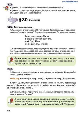 334
Вариант 1. Спишите первый абзац текста упражнения 330.
Вариант 2. Опишите двух друзей, которые так же, как Петя и Славик,
обладают разными характерами.
Омонимы
335 Диктант по памяти
1. Прочитайтестихотворение О. Григорьева. Какавтор создаёт встихотво­
рении забавную игру слов? Выучите стихотворение. Запишите по памяти.
Вечером девочка Мила
В садике клумбу разбила.
А её брат Иван
Тоже разбил... стакан.
2. В стихотворении слова разбить (клумбу) и разбить (стакан) —омони­
мы. Подчеркните словосочетания, в составе которых становится поня­
тен смысл двух разных по значению, но одинаково звучащих слов.
^ 4 Омонимами называются слова, которые пишутся и зву-
чат одинаково, но имеют разное лексическое значение:
тугой лук — горький лук.
3 3 6 >
1. Запишите словосочетания с омонимами по образцу. Используйте
слова, данные в скобках.
Образец. Бродит (по лесу, квас) — бродит по лесу, бродит квас.
Клубы (дыма, молодёжные); сжать (хлеб на нолях, пружину);
вылечу (больного, на самолёте); образование (пенки, среднее);
охота (на волков, спать).
2. Омонимы можно перепутать с многозначными словами: л о в и т ь м я ч —
л о в и т ь м о м е н т . Почему?
В многозначных словах значения связаны между собой,
X можно объяснить причину возникновения у слова одного
из значений (кисть руки — кисть винограда). В «Толковом
http://slikiliiiipiilric.uctz.ru
1 3 0
 
