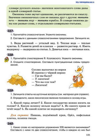 http://shkilniypidnc.ucBz.ru
словаре русского языка» значения многозначного слова даны
в одной словарной статье.
Омонимы тоже звучат одинаково, но различаются по смыслу.
Значения омонимичных слов не связаны друг с другом: топить
печь — топить жир — топить корабли. В словаре омонимы да­
ны как разные слова, с отдельными словарными статьями.
337
1. Прочитайте словосочетания. Укажите омонимы.
2. Составьте с данными словосочетаниями предложения. Запишите их.
1. Виды растений — усталый вид. 2. Теплая вода — теплые
чувства. 3. Развести детей но классам — развести раствор. 4. Иметь
выдержку — выдержка из статьи. 5. Девичья коса — песчаная коса.
338
1. Прочитайте стихотворение Я. Козловского. Укажите омонимы.
2. Спишите стихотворение. Составьте пунктуационные схемы предло-
жении.
Суслик выскочил из норки
И спросил у чёрной норки:
— Где вы были?
— У лисички!
— Что вы ели там?
— Лисички!
339
1. Запишите ответы на шуточные вопросы (см. материал для справок).
2. Определите, какое лексическое явление положено в основу игры.
1. Какой город летает? 2. Какое государство можно носить на
голове? 3. Какую шляпку нельзя надеть? 4. Из какого крана не
течёт вода? 5. На какой плитке не поджарить яичницу?
Д ля справок: Панама, подъёмный кран, Орёл, кафельная
плитка, шляпка гвоздя.
340
1. Какие слова из материалов упражнения 339 являются омонимами?
Составьте с ними по два словосочетания, чтобы в каждом из них был
1 3 1
 