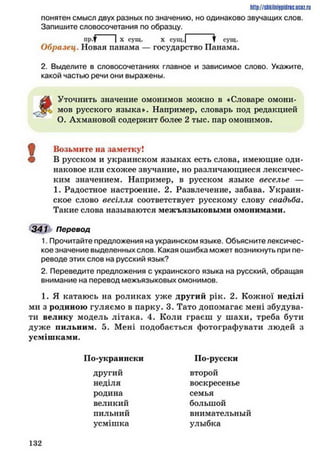 http://shkilniipidric.ucflz.ru
понятен смысл двух разных по значению, но одинаково звучащих слов.
Запишите словосочетания по образцу.
Образец. Новая панама — государство Панама.
2. Выделите в словосочетаниях главное и зависимое слово. Укажите,
какой частью речи они выражены.
Уточнить значение омонимов можно в «Словаре омони-
мов русского языка». Например, словарь под редакцией
О. Ахмановой содержит более 2 тыс. пар омонимов.
^ Возьмите на заметку!
Ф В русском и украинском языках есть слова, имеющие оди­
наковое или схожее звучание, но различающиеся лексичес­
ким значением. Например, в русском языке веселье —
1. Радостное настроение. 2. Развлечение, забава. Украин­
ское слово весілля соответствует русскому слову свадьба.
Такие слова называются межъязыковыми омонимами.
341 Перевод
1. Прочитайте предложения на украинском языке. Объясните лексичес­
кое значение выделенных слов. Какая ошибка может возникнуть при пе­
реводе этих слов на русский язык?
2. Переведите предложения с украинского языка на русский, обращая
внимание на перевод межъязыковых омонимов.
1. Я катаюсь на роликах уже другий рік. 2. Кожної неділі
ми з родиною гуляємо в парку. 3. Тато допомагає мені збудува­
ти велику модель літака. 4. Коли граєш у шахи, треба бути
дуже нильним. 5. Мені подобається фотографувати людей з
усмішками.
По-украински По-русски
другий
неділя
родина
великий
второй
воскресенье
семья
большой
внимательный
улыбка
пильний
усмішка
1 3 2
 