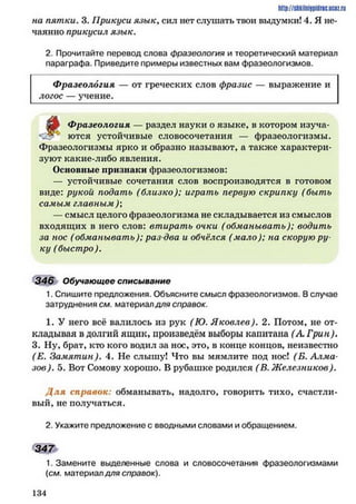 http://shkilniypiilric.ijc0z.ru
на пятки. 3. Прикуси язык, сил нет слушать твои выдумки! 4. Я не­
чаянно прикусил язык.
2. Прочитайте перевод слова фразеология и теоретический материал
параграфа. Приведите примеры известных вам фразеологизмов.
Фразеология — от греческих слов фразис — выражение и
логос — учение.
t
Фразеология — раздел науки о языке, в котором изуча­
ются устойчивые словосочетания — фразеологизмы.
Фразеологизмы ярко и образно называют, а также характери­
зуют какие-либо явления.
Основные признаки фразеологизмов:
— устойчивые сочетания слов воспроизводятся в готовом
виде: рукой подать (близко); играть первую скрипку (быть
самым главным );
— смысл целого фразеологизма не складывается из смыслов
входящих в него слов: втирать очки (обманывать); водить
за нос (обманывать); раз два и обчёлся (мало); на скорую ру­
ку (быстро ).
346 Обучающее списывание
1. Спишите предложения. Объясните смысл фразеологизмов. В случае
затруднения см. материал для справок.
1. У него всё валилось из рук (Ю. Яковлев). 2. Потом, не от­
кладывая в долгий ящик, произведём выборы капитана (А. Грин).
3. Ну, брат, кто кого водил за нос, это, в конце концов, неизвестно
(Е. Замятин). 4. Не слышу! Что вы мямлите под нос! (Б. Алма­
зов). 5. Вот Сомову хорошо. В рубашке родился (В. Ж елезников).
Д л я справок: обманывать, надолго, говорить тихо, счастли­
вый, не получаться.
2. Укажите предложение с вводными словами и обращением.
3 4 7
1. Замените выделенные слова и словосочетания фразеологизмами
(см. материал для справок).
1 3 4
 