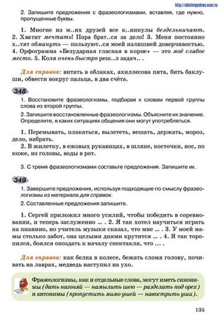 http://ShkiiniJpidriG.UCIZ.ril
2. Запишите предложения с фразеологизмами, вставляя, где нужно,
пропущенные буквы.
1. Многие из м..их друзей все к..никулы бездельничают.
2. Хватит мечтать! Пора брат..ся за дело! 3. Меня постоянно
х..тят обмануть — пользуют..ся моей излишней доверчивостью.
4. Орфограмма «Безударная гласная в корне» — это моё слабое
место. 5. Коля очень быстро реш..л задач.. .
Д ля справок: витать в облаках, ахиллесова пята, бить баклу­
ши, обвести вокруг пальца, в два счёта.
348
1. Восстановите фразеологизмы, подбирая к словам первой группы
слова из второй группы.
2. Запишите восстановленные фразеологизмы. Объясните их значение.
Определите, в каких ситуациях общения они могут употребляться.
1. Перемывать, плакаться, вылететь, вешать, держать, мороз,
дело, набрать.
2. В жилетку, в ежовых рукавицах, в шляпе, косточки, нос, по
коже, из головы, воды в рот.
3. С тремя фразеологизмами составьте предложения. Запишите их.
349
1. Завершите предложения, используя подходящие по смыслу фразео­
логизмы из материала для справок.
2. Составленные предложения запишите.
1. Сергей приложил много усилий, чтобы победить в соревно­
вании, и теперь заслуженно ... . 2. Я так хотел научиться играть
на пианино, но учитель музыки сказал, что мне .... 3. У моей ма­
мы столько забот, она целыми днями крутится .... 4. Я так торо­
пился, боялся опоздать к началу спектакля, что ....
Д ля справок: как белка в колесе, бежать сломя голову, почи­
вать на лаврах, медведь наступил на ухо.
§
Фразеологизмы, как и отдельные слова, могут иметь синони­
мы (дать нагоняи — намылить шею — разделать под орех)
~ и антонимы (пропустить мимо ушей — навострить уши ).
1 3 5
 