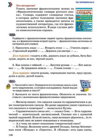 »
http://siikilniypidnc.ucoz.ru
Это интересно!
Узнать значение фразеологизмов можно по
«Фразеологическому словарю русского язы ­
ка». Словарь содержит словарные статьи,
в которых даётся толкование значения фра­
зеологизмов, а также приводятся цитаты из
художественной литературы, где эти фразео­
логизмы используются. В ряде случаев даёт­
ся этимологическая справка.
350
Подберите к фразеологизмам первой группы фразеологизмы-синони­
мы, а к фразеологизмам второй группы — фразеологизмы-антонимы из
материала доя справок.
1. Прикусить язык — ... . Втирать очки — ... . Считать ворон —
.... Стреляный воробей — .... Держать ухо востро — ....
Д л я справок: глядеть в оба, держать язык за зубами, бить бак­
луши, водить за нос, тёртый калач.
2. Как кошка с собакой — ... . Засучив рукава — .... Кот напла­
кал — .... За тридевять земель — .... Сломя голову — ....
Д ля справок: спустя рукава, черепашьим шагом, пруд пруди,
душа в душу, рукой подать.
351
1. Прочитайте текст. Определите его основную мысль и ука­
жите предложение, в котором она выражена. Какой вид ре­
чи представлен в тексте?
2. Выпишите из текста фразеологизмы. Объясните их значение. Со­
ставьте с выписанными фразеологизмами предложения.
— Магистр пишет, что смеялся каким-то сардиническим и да­
же геометрическим смехом. Но разве сардинки умеют смеяться и
что смешного в геометрии? — возмутился Нулик.
— Сардинического смеха нет, — сказал Сева. — Есть сардони­
ческий — язвительный, насмешливый. Связано это с ядовитой
травой сардонией. Если её поесть, лицо начинает дёргаться... А го­
мерический смех не имеет отношения к геометрии.
— А к чему же имеет отношение гомерический смех?
— К Гомеру. Великому поэту древней Эллады. Автору бессмерт­
ных поэм «Илиада» и «Одиссея». В «Илиаде» есть одна сцена.
СЛОВАРЬ
1 3 6
 