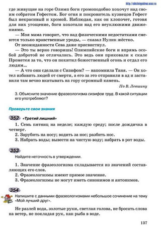 http://sttiiniipidric.iiciz.rii
где живущие на горе Олимп боги громоподобно хохочут над сво­
им собратом Гефестом. Бог огня и покровитель кузнецов Гефест
был некрасивый и хромой. Наблюдая, как он хлопочет, готовя
для них угощение, боги хохотали над его неуклюжими движе­
ниями.
— Моя мама говорит, что над физическими недостатками сме­
ются только нравственные уроды, — сказал Нулик жёстко.
От неожиданности Сева даже присвистнул.
— Это ты верно говоришь! Олимпийские боги и впрямь осо­
бой добротой не отличались. Это ведь они приковали к скале
Прометея за то, что он похитил божественный огонь и отдал его
людям...
— А что они сделали с Сизифом? — напомнила Таня. — Он хо­
тел избавить людей от смерти, а его за это отправили в ад и заста­
вили там вечно вкатывать на гору огромный камень.
По В. Левшину
3. Объясните значение фразеологизма сизифов труд. В какой ситуации
его употребляют?
Проверьте свои знания
352 «Третий лишний»
1. Семь пятниц на неделе; каждую среду; после дождичка в
четверг.
2. Зарубить на носу; водить за нос; разбить нос.
3. Набрать воды; вывести на чистую воду; набрать в рот воды.
<щь
Найдите неточность в утверждении.
1. Значение фразеологизма складывается из значений состав­
ляющих его слов.
2. Фразеологизмы имеют прямое значение.
3. Фразеологизмы не могут иметь синонимов и антонимов.
354
Напишите с данными фразеологизмами небольшое сочинение на тему
р . «Мой лучший друг».
Не разлей вода, золотые руки, светлая голова, не бросать слова
на ветер, не покладая рук, как рыба в воде.
1 3 7
 